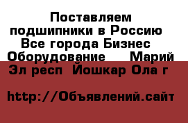 Поставляем подшипники в Россию - Все города Бизнес » Оборудование   . Марий Эл респ.,Йошкар-Ола г.